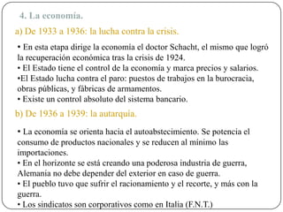 4. La economía.
a) De 1933 a 1936: la lucha contra la crisis.
• En esta etapa dirige la economía el doctor Schacht, el mismo que logró
la recuperación económica tras la crisis de 1924.
• El Estado tiene el control de la economía y marca precios y salarios.
•El Estado lucha contra el paro: puestos de trabajos en la burocracia,
obras públicas, y fábricas de armamentos.
• Existe un control absoluto del sistema bancario.
b) De 1936 a 1939: la autarquía.
• La economía se orienta hacia el autoabstecimiento. Se potencia el
consumo de productos nacionales y se reducen al mínimo las
importaciones.
• En el horizonte se está creando una poderosa industria de guerra,
Alemania no debe depender del exterior en caso de guerra.
• El pueblo tuvo que sufrir el racionamiento y el recorte, y más con la
guerra.
• Los sindicatos son corporativos como en Italia (F.N.T.)
 