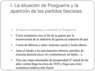 I. La situación de Posguerra y la
aparición de los partidos fascistas.
1. El marco económico y social de la Posguerra.
• Crisis económica tras el fin de la guerra por la
reconversión de la industria de guerra en industria de paz
• Cierre de fábricas y paro: malestar social y lucha obrera.
• Ante el miedo a los movimientos obreros: partidos de
extrema derecha (fasci di combatimento en Italia…).
• Tras una etapa intermedia de prosperidad (2ª mitad de los
años veinte) llega la crisis de 1929 y llega una crisis
económica todavía más fuerte
 