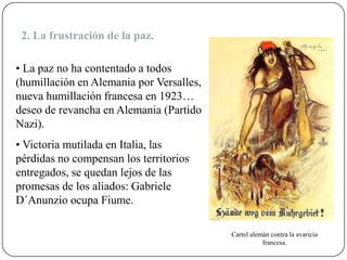 • La paz no ha contentado a todos
(humillación en Alemania por Versalles,
nueva humillación francesa en 1923…
deseo de revancha en Alemania (Partido
Nazi).
• Victoria mutilada en Italia, las
pérdidas no compensan los territorios
entregados, se quedan lejos de las
promesas de los aliados: Gabriele
D´Anunzio ocupa Fiume.
Cartel alemán contra la avaricia
francesa.
2. La frustración de la paz.
 