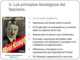II. Los principios ideológicos del
fascismo.
1. Un Estado totalitario.
• Supremacía del Estado sobre la nación.
• El Estado debe ser todopoderoso y controlar
todos los aspectos de la vida.
• Importa más el colectivo que el individuo.
• El Estado, encarnación del pueblo, debe
exterminar a los disidentes y encuadrar a los
ciudadanos en organizaciones.
• Militarismo y disciplina en las
organizaciones que dependen del Estado.
• En Alemania, supremacía de la raza aria.
Portada del Mein Kampf, la
“biblia” nazi.
 
