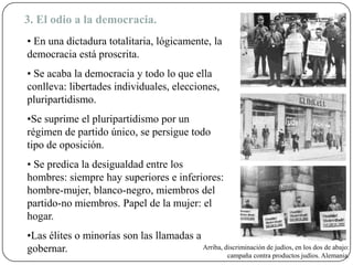 3. El odio a la democracia.
• En una dictadura totalitaria, lógicamente, la
democracia está proscrita.
• Se acaba la democracia y todo lo que ella
conlleva: libertades individuales, elecciones,
pluripartidismo.
•Se suprime el pluripartidismo por un
régimen de partido único, se persigue todo
tipo de oposición.
• Se predica la desigualdad entre los
hombres: siempre hay superiores e inferiores:
hombre-mujer, blanco-negro, miembros del
partido-no miembros. Papel de la mujer: el
hogar.
•Las élites o minorías son las llamadas a
gobernar. Arriba, discriminación de judíos, en los dos de abajo:
campaña contra productos judíos. Alemania.
 
