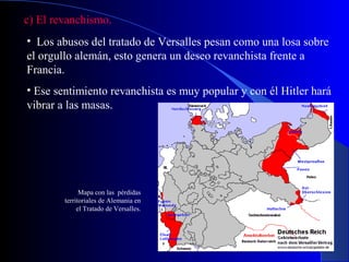 c) El revanchismo.
• Los abusos del tratado de Versalles pesan como una losa sobre
el orgullo alemán, esto genera un deseo revanchista frente a
Francia.
• Ese sentimiento revanchista es muy popular y con él Hitler hará
vibrar a las masas.




              Mapa con las pérdidas
        territoriales de Alemania en
             el Tratado de Versalles.
 