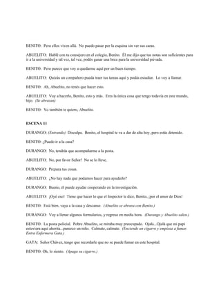 BENITO: Pero ellos viven allá. No puedo pasar por la esquina sin ver sus caras.
ABUELITO: Hablé con tu consejero en el colegio, Benito. Él me dijo que tus notas son suficientes para
ir a la universidad y tal vez, tal vez, podés ganar una beca para la universidad privada.
BENITO: Pero parece que voy a quedarme aquí por un buen tiempo.
ABUELITO: Quizás un compañero pueda traer tus tareas aquí y podás estudiar. Lo voy a llamar.
BENITO: Ah, Abuelito, no tenés que hacer esto.
ABUELITO: Voy a hacerlo, Benito, esto y más. Eres la única cosa que tengo todavía en este mundo,
hijo. (Se abrazan)
BENITO: Yo también te quiero, Abuelito.
ESCENA 11
DURANGO: (Entrando) Disculpa. Benito, el hospital te va a dar de alta hoy, pero estás detenido.
BENITO: ¿Puedo ir a la casa?
DURANGO: No, tendrás que acompañarme a la posta.
ABUELITO: No, por favor Señor! No se lo lleve.
DURANGO: Prepara tus cosas.
ABUELITO: ¿No hay nada que podamos hacer para ayudarlo?
DURANGO: Bueno, él puede ayudar cooperando en la investigación.
ABUELITO: ¡Oyó eso! Tiene que hacer lo que el Inspector le dice, Benito, ¡por el amor de Dios!
BENITO: Está bien, vaya a la casa y descanse. (Abuelito se abraza con Benito.)
DURANGO: Voy a llenar algunos formularios, y regreso en media hora. (Durango y Abuelito salen.)
BENITO: La posta policial. Pobre Abuelito, se miraba muy preocupado. Ojalá...Ojalá que mi papi
estuviera aquí ahorita...parezco un niño. Calmate, calmate. (Enciende un cigarro y empieza a fumar.
Entra Enfermera Gata.)
GATA: Señor Chávez, tengo que recordarle que no se puede fumar en este hospital.
BENITO: Oh, lo siento. (Apaga su cigarro.)
 