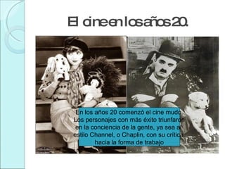 El cine en los años 20. En los años 20 comenzó el cine mudo. Los personajes con más éxito triunfaron en la conciencia de la gente, ya sea al  estilo Channel, o Chaplin, con su crítica  hacia la forma de trabajo 