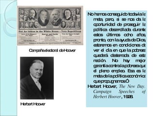 Herbert Hoover Campaña electoral de Hoover No hemos conseguido todavía la meta, pero, si se nos da la oportunidad de proseguir la política desarrollada durante estos últimos ocho años, pronto, con la ayuda de Dios, estaremos en condiciones de ver el día en que la pobreza quedará desterrada de esta nación. No hay mejor garantía contra la pobreza que el pleno empleo. Esa es la meta de la política económica que propugnamos.”  Herbert Hoover,  The New Day. Campaign Speeches of Herbert Hoover , 1928.    