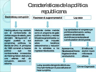 Características de la política republicana Escándalos y corrupción Harding estuvo muy acertado con el nombramiento de ciertos cargos de estado, pero demostró “amiguismo” al regalar puestos a sus compinches políticos, la Banda de Ohio. A principios de 1923 comenzó a hacerse público que los nombramientos inmerecidos de Harding habían dado pie a una extensa red de corrupción, extorsión y soborno.  Favorecer el auge empresarial Mediante ciertas medidas como el programa de gasto publico reducido y recortes tributarios generalizados. La abolición del impuesto sobre beneficios extraordinarios y reducción de la sobretasa a los ingresos más elevados. Ley seca Ley aprobada en el congreso que prohibía la fabricación, venta y posesión de las bebidas alcohólicas (consideradas así cuando pasaban de 0,5 grados) Aparecen los “speakeasies”, bares ilegales donde se vendía alcohol. El tráfico de alcohol movió millones de dólares Crimen Organizado La ley se acabo derogando debido a su incumplimiento por el poco esfuerzo en hacer cumplirla. 