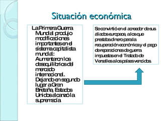 Situación económica La Primera Guerra Mundial produjo modificaciones importantes en el sistema capitalista mundial: Aumentaron los desequilibrios del mercado internacional. Dejando en segundo lugar a Gran Bretaña, Estados Unidos alcanzó la supremacía Se convirtió en el acreedor de sus aliados europeos, a los que prestaba dinero para la recuperación económica y el pago de reparaciones de guerra impuestas en el Tratado de Versalles a los países vencidos.  