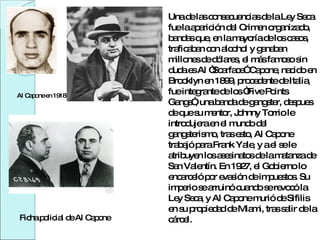 Al Capone en 1918 Ficha policial de Al Capone Una de las consecuencias de la Ley Seca fue la aparición del Crimen organizado, bandas que, en la mayoría de los casos, traficaban con alcohol y ganaban millones de dólares, el más famoso sin duda es Al “Scarface” Capone, nacido en Brooklyn en 1899, procedente de Italia, fue integrante de los “Five Points Gangs”, una banda de gangster, despues de que su mentor, Johnny Torrio le introdujera en el mundo del gangsterismo, tras esto, Al Capone trabajó para Frank Yale, y a el se le atribuyen los asesinatos de la matanza de San Valentín. En 1927, el Gobierno lo encarceló por evasión de impuestos. Su imperio se arruinó cuando se revocó la Ley Seca, y Al Capone murió de Sifilis en su propiedad de Miami, tras salir de la cárcel. 