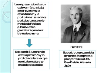 Henry Ford Esto permitió aumentar sin cesar la producción y la productividad a la vez que se reducían costos y se moderaban los precios. Se produjo un proceso de la concentración empresarial principalmente en USA, Gran Bretaña, Alemania, Japón.  Las empresas racionalizaron cada vez más su trabajo, con el taylorismo, la especialización y la producción en serie de los productos. La cadena de montaje de Ford para automóviles fue generalizada para otros bienes de consumo.  