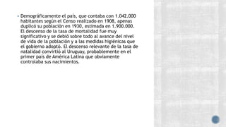 Demográficamente el país, que contaba con 1.042.000
habitantes según el Censo realizado en 1908, apenas
duplicó su población en 1930, estimada en 1.900.000.
El descenso de la tasa de mortalidad fue muy
significativo y se debió sobre todo al avance del nivel
de vida de la población y a las medidas higiénicas que
el gobierno adoptó. El descenso relevante de la tasa de
natalidad convirtió al Uruguay, probablemente en el
primer país de América Latina que obviamente
controlaba sus nacimientos.
 