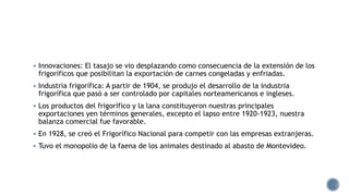  Innovaciones: El tasajo se vio desplazando como consecuencia de la extensión de los
frigoríficos que posibilitan la exportación de carnes congeladas y enfriadas.
 Industria frigorífica: A partir de 1904, se produjo el desarrollo de la industria
frigorífica que pasó a ser controlado por capitales norteamericanos e ingleses.
 Los productos del frigorífico y la lana constituyeron nuestras principales
exportaciones yen términos generales, excepto el lapso entre 1920-1923, nuestra
balanza comercial fue favorable.
 En 1928, se creó el Frigorífico Nacional para competir con las empresas extranjeras.
 Tuvo el monopolio de la faena de los animales destinado al abasto de Montevideo.
 