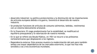  desarrollo industrial: La política proteccionista y la disminución de las importaciones
de artículos europeos debido a la guerra, favoreció el desarrollo de nuestra
industria.
 Se producían funciones de artículos de consumo (alimentos, bebidas, vestimenta)
con un sistema básicamente artesanal.
 En lo financiero: El rasgo predominante fue la estabilidad; se modificará el
equilibrio presupuestal y la valorización de nuestra moneda.
 En lo que se refiere ala Deuda Pública, en 1921 se recurre a los préstamos
norteamericanos que desplazarán a los ingleses.
 Dependencia externa: Este proceso muestra la modernización del país pero también
señala una mayor dependencia de los mercados exteriores, lo que nos hizo más
sensibles a las crisis económicas mundiales.
 