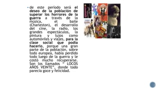  de este período será el
deseo de la población de
superar los horrores de la
guerra a través de la
música, el baile
(Charleston), el desarrollo
del cine, la radio, los
grandes espectáculos, la
pintura y lujos como
automóviles y viajes, para la
clase social que podía
hacerlo, porque una gran
parte de la población, sobre
todo europea, había perdido
todo luego de la guerra y le
costó mucho recuperarse.
Son los llamados “ LOCOS
AÑOS VEINTE”, donde todo
parecía goce y felicidad.
 