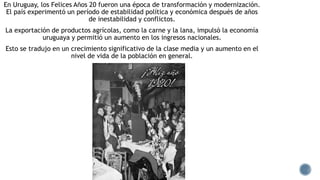 En Uruguay, los Felices Años 20 fueron una época de transformación y modernización.
El país experimentó un período de estabilidad política y económica después de años
de inestabilidad y conflictos.
La exportación de productos agrícolas, como la carne y la lana, impulsó la economía
uruguaya y permitió un aumento en los ingresos nacionales.
Esto se tradujo en un crecimiento significativo de la clase media y un aumento en el
nivel de vida de la población en general.
 