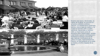 Durante esta época, Montevideo, la
capital de Uruguay, se convirtió en
un centro cultural y artístico
vibrante. Se establecieron numerosos
teatros, cines y salas de música, y la
ciudad se llenó de cafés y clubes
nocturnos. Montevideo se destacó
como un importante punto de
encuentro para intelectuales, artistas
y escritores, quienes contribuyeron a
enriquecer la escena cultural del
país. Además, la influencia de la
cultura europea, especialmente de
Francia, se hizo presente en la moda,
la música y el arte uruguayo de la
época.
 