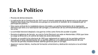  Proceso de democratización.
 La aplicación de la Constitución de 1917 tuvo el interés sostenido de la democracia no sólo porque
imponía elecciones muy frecuentes sino porque se acrecentó el también de la ciudadanía por la
participación política.
 Esta nueva actitud de la ciudadanía estuvo vinculada a un perfeccionamiento de la legislación
electoral que llevó a la valorización del sufragio y la definición de los enfrentamientos políticos en
las urnas.
 La actividad electoral desplazó a las guerras civiles como forma de acceder al poder.
 Durante el gobierno de Serrato, se creó la Corte Electoral con sede en Montevideo (1924) que tiene
su cargo la dirección y el control de todos los actos electorales.
 También se sucedió la ley electoral de 1925 que reglamentó el registro de los partidos políticos
definiendo el lema (denominación de un partido político) y el sublema(denominación de una
fracción de partido) estableciéndose además garantías para el sufragio.
 Aparecen nuevos líderes, muchas de formación universitaria y dedicación exclusiva a la actividad
política.
 