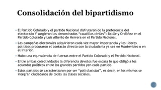  El Partido Colorado y el partido Nacional disfrutaron de la preferencia del
electorado Y surgieron los denominados “caudillos civiles”: Batlle y Ordóñez en el
Partido Colorado y Luis Alberto de Herrera en el Partido Nacional.
 Las campañas electorales adquirieron cada vez mayor importancia y los líderes
políticos procuraron el contacto directo con la ciudadanía ya sea en Montevideo o en
el Interior.
 Hubo una equivalencia de fuerzas entre el Partido Colorado y el Partido Nacional.
 Entre ambas colectividades la diferencia devotos fue escasa lo que obligó a los
acuerdos políticos entre los grandes partidos yen cada partido.
 Estos partidos se caracterizaron por ser “poli clasistas”, es decir, en los mismos se
integran ciudadanos de todas las clases sociales.

 