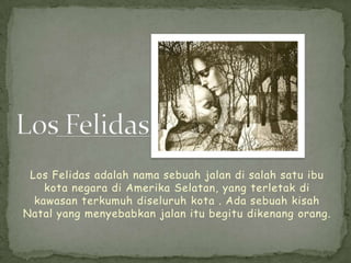 Los Felidas adalah nama sebuah jalan di salah satu ibu
    kota negara di Amerika Selatan, yang terletak di
  kawasan terkumuh diseluruh kota . Ada sebuah kisah
Natal yang menyebabkan jalan itu begitu dikenang orang.
 