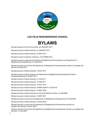 LOS FELIZ NEIGHBORHOOD COUNCIL
BYLAWS
Revised pursuant to City Council action, 26 JANUARY 2014
Revised pursuant to Board action(s) 21 JANUARY 2014
Revised pursuant to Board action(s), 23 MAY 2013
Revised pursuant to elections ordinance, 3 OCTOBER 2012
Revised pursuant to approval by the Board of Neighborhood Commissioners and Department of
Neighborhood Empowerment, 18 JUNE 2012
Revised pursuant to input from the Department of Neighborhood Empowerment and the Los Angeles City
Attorney, 09 JAN 2012
Revised pursuant to Board action(s), 18 OCT 2011
Revised pursuant to Board action(s) and Department of Neighborhood Empowerment Table of
Contents Requirement, 20 SEP 2011
Revised pursuant to Board action(s), 21 JUN 2011
Revised pursuant to Board action(s), 15 FEB 2011
Revised pursuant to Board action(s), 19 OCT 2010
Revised pursuant to Board action(s), 09 MAR 2009 & 15 JUN 2010
Revised pursuant to Board action(s), 19 MAY 2009
Revised pursuant to Board action(s) for City Clerk Election Conduct, 15 JAN 2008
Revised pursuant to Board action(s), 18 SEP 2007
Revised pursuant to input from the Department of Neighborhood Empowerment, 20 JUN 2006
Revised pursuant to Board action(s), 16 AUG 2005
Revised pursuant to input from the Department of Neighborhood Empowerment and the Los
Angeles City Attorney, 05 AUG 2004
Revised pursuant to input from the Department of Neighborhood Empowerment and the Los Angeles City
Attorney, 10 JUN 2002
 