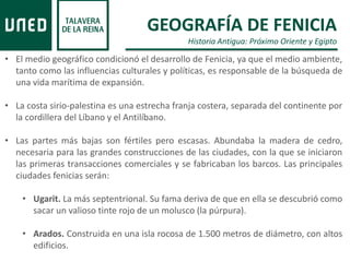 GEOGRAFÍA DE FENICIA
Historia Antigua: Próximo Oriente y Egipto
• El medio geográfico condicionó el desarrollo de Fenicia, ya que el medio ambiente,
tanto como las influencias culturales y políticas, es responsable de la búsqueda de
una vida marítima de expansión.
• La costa sirio-palestina es una estrecha franja costera, separada del continente por
la cordillera del Líbano y el Antilíbano.
• Las partes más bajas son fértiles pero escasas. Abundaba la madera de cedro,
necesaria para las grandes construcciones de las ciudades, con la que se iniciaron
las primeras transacciones comerciales y se fabricaban los barcos. Las principales
ciudades fenicias serán:
• Ugarit. La más septentrional. Su fama deriva de que en ella se descubrió como
sacar un valioso tinte rojo de un molusco (la púrpura).
• Arados. Construida en una isla rocosa de 1.500 metros de diámetro, con altos
edificios.
 