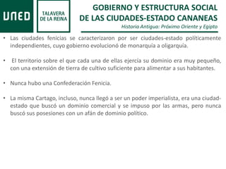 GOBIERNO Y ESTRUCTURA SOCIAL
DE LAS CIUDADES-ESTADO CANANEAS
Historia Antigua: Próximo Oriente y Egipto
• Las ciudades fenicias se caracterizaron por ser ciudades-estado políticamente
independientes, cuyo gobierno evolucionó de monarquía a oligarquía.
• El territorio sobre el que cada una de ellas ejercía su dominio era muy pequeño,
con una extensión de tierra de cultivo suficiente para alimentar a sus habitantes.
• Nunca hubo una Confederación Fenicia.
• La misma Cartago, incluso, nunca llegó a ser un poder imperialista, era una ciudad-
estado que buscó un dominio comercial y se impuso por las armas, pero nunca
buscó sus posesiones con un afán de dominio político.
 