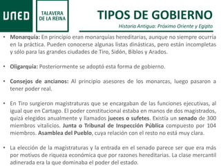 TIPOS DE GOBIERNO
Historia Antigua: Próximo Oriente y Egipto
• Monarquía: En principio eran monarquías hereditarias, aunque no siempre ocurría
en la práctica. Pueden conocerse algunas listas dinásticas, pero están incompletas
y sólo para las grandes ciudades de Tiro, Sidón, Biblos y Arados.
• Oligarquía: Posteriormente se adoptó esta forma de gobierno.
• Consejos de ancianos: Al principio asesores de los monarcas, luego pasaron a
tener poder real.
• En Tiro surgieron magistraturas que se encargaban de las funciones ejecutivas, al
igual que en Cartago. El poder constitucional estaba en manos de dos magistrados,
quizá elegidos anualmente y llamados jueces o sufetes. Existía un senado de 300
miembros vitalicios. Junta o Tribunal de Inspección Pública compuesto por 104
miembros. Asamblea del Pueblo, cuya relación con el resto no está muy clara.
• La elección de la magistraturas y la entrada en el senado parece ser que era más
por motivos de riqueza económica que por razones hereditarias. La clase mercantil
adinerada era la que dominaba el poder del estado.
 