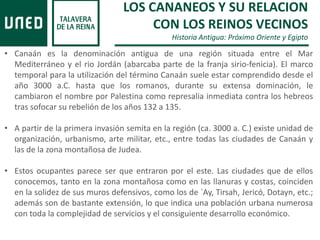 LOS CANANEOS Y SU RELACION
CON LOS REINOS VECINOS
Historia Antigua: Próximo Oriente y Egipto
• Canaán es la denominación antigua de una región situada entre el Mar
Mediterráneo y el rio Jordán (abarcaba parte de la franja sirio-fenicia). El marco
temporal para la utilización del término Canaán suele estar comprendido desde el
año 3000 a.C. hasta que los romanos, durante su extensa dominación, le
cambiaron el nombre por Palestina como represalia inmediata contra los hebreos
tras sofocar su rebelión de los años 132 a 135.
• A partir de la primera invasión semita en la región (ca. 3000 a. C.) existe unidad de
organización, urbanismo, arte militar, etc., entre todas las ciudades de Canaán y
las de la zona montañosa de Judea.
• Estos ocupantes parece ser que entraron por el este. Las ciudades que de ellos
conocemos, tanto en la zona montañosa como en las llanuras y costas, coinciden
en la solidez de sus muros defensivos, como los de `Ay, Tirsah, Jericó, Dotayn, etc.;
además son de bastante extensión, lo que indica una población urbana numerosa
con toda la complejidad de servicios y el consiguiente desarrollo económico.
 