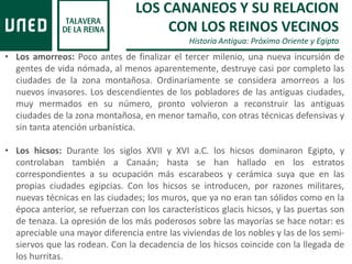 LOS CANANEOS Y SU RELACION
CON LOS REINOS VECINOS
Historia Antigua: Próximo Oriente y Egipto
• Los amorreos: Poco antes de finalizar el tercer milenio, una nueva incursión de
gentes de vida nómada, al menos aparentemente, destruye casi por completo las
ciudades de la zona montañosa. Ordinariamente se considera amorreos a los
nuevos invasores. Los descendientes de los pobladores de las antiguas ciudades,
muy mermados en su número, pronto volvieron a reconstruir las antiguas
ciudades de la zona montañosa, en menor tamaño, con otras técnicas defensivas y
sin tanta atención urbanística.
• Los hicsos: Durante los siglos XVII y XVI a.C. los hicsos dominaron Egipto, y
controlaban también a Canaán; hasta se han hallado en los estratos
correspondientes a su ocupación más escarabeos y cerámica suya que en las
propias ciudades egipcias. Con los hicsos se introducen, por razones militares,
nuevas técnicas en las ciudades; los muros, que ya no eran tan sólidos como en la
época anterior, se refuerzan con los característicos glacis hicsos, y las puertas son
de tenaza. La opresión de los más poderosos sobre las mayorías se hace notar: es
apreciable una mayor diferencia entre las viviendas de los nobles y las de los semi-
siervos que las rodean. Con la decadencia de los hicsos coincide con la llegada de
los hurritas.
 