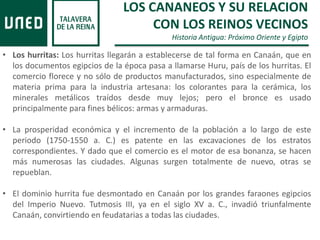 LOS CANANEOS Y SU RELACION
CON LOS REINOS VECINOS
Historia Antigua: Próximo Oriente y Egipto
• Los hurritas: Los hurritas llegarán a establecerse de tal forma en Canaán, que en
los documentos egipcios de la época pasa a llamarse Huru, país de los hurritas. El
comercio florece y no sólo de productos manufacturados, sino especialmente de
materia prima para la industria artesana: los colorantes para la cerámica, los
minerales metálicos traídos desde muy lejos; pero el bronce es usado
principalmente para fines bélicos: armas y armaduras.
• La prosperidad económica y el incremento de la población a lo largo de este
periodo (1750-1550 a. C.) es patente en las excavaciones de los estratos
correspondientes. Y dado que el comercio es el motor de esa bonanza, se hacen
más numerosas las ciudades. Algunas surgen totalmente de nuevo, otras se
repueblan.
• El dominio hurrita fue desmontado en Canaán por los grandes faraones egipcios
del Imperio Nuevo. Tutmosis III, ya en el siglo XV a. C., invadió triunfalmente
Canaán, convirtiendo en feudatarias a todas las ciudades.
 