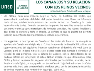 LOS CANANEOS Y SU RELACION
CON LOS REINOS VECINOS
Historia Antigua: Próximo Oriente y Egipto
• Los hititas: Pero otro imperio surge al norte, en Anatolia: los hititas, que
aprovecharán cualquier debilidad del poder faraónico para llevar su influencia
hacia el sur, estableciendo cabezas de puente incluso en Canaán y la parte
montañosa de Judea. Cuando decaen los imperios, las rencillas entre los nobles
cananeos y unos grupos misteriosos de hombres armados, los hapiru, impiden la
paz: decae la cultura y reina el miedo. Se compra lo que la guerra no permite
fabricar, aumentando las importaciones, incluso de cerámica.
• Los egipcios: La descripción de Canaán en las cartas de Amarna: la anarquía se
apodera de Canaán en el siglo XIV a. C. Los faraones de la dinastía XIX, a fines del
siglo y principios del siguiente, intentan restablecer el dominio del vital paso de
Canaán, pero el imperio hitita les sale al paso hasta que Ramsés II consigue un
tratado de paz perpetua, tras la batalla de Qadesh, con la delimitación de las
mutuas esferas de influencia: el actual Nahar al-Kalb, río que desemboca entre
Biblos y Beirut, separará las regiones dominadas por los hititas, al norte, de las
feudatarias de Egipto, al sur; queda por tanto Canaán bajo la dominación faraónica
una vez más. Pero este acuerdo había de durar poco por la decadencia respectiva
de ambos imperios, que no tardó en llegar (ca. 1250 a.C.).
 
