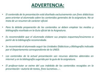 ADVERTENCIA:
• El contenido de la presentación está diseñado exclusivamente con fines didácticos
para orientar al alumnado sobre los contenidos generales de la asignatura. No se
trata de un resumen de carácter oficial.
• Para la debida preparación de los contenidos se deben emplear los medios y
bibliografía reseñada en la Guía oficial de la Asignatura.
• Es recomendable que el alumnado elabore sus propios esquemas/resúmenes a
partir de la bibliografía recomendada.
• Se recomienda al alumnado seguir las Unidades Didácticas y Bibliografía indicada
por el Departamento correspondiente de la UNED.
• Los contenidos de la actual presentación son recursos abiertos obtenidos en
internet y en la bibliografía sugerida por la guía de la asignatura.
• El profesor-tutor se exime del uso indebido de los contenidos recogidos en la
presentación –autoría de textos, fines lucrativos…-.
 