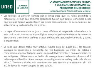 LA COLONIZACION CANANEO-FENICIA
Y LA EXPANSION ULTRAMARINA.
PRODUCTOS DEL COMERCIO
Historia Antigua: Próximo Oriente y Egipto
• Los fenicios se abrieron camino por el único paso que les había permitido la
naturaleza: el mar. Las primeras relaciones fueron con Egipto, conocidas desde
muy antiguo (según Vandersleyen los hicsos eran cananeos, es decir, fenicios, sus
antecesores y la dinastía XV era fenicia).
• La expansión ultramarina es, junto con el alfabeto, el rasgo más sobresaliente de
esta civilización. Los restos arqueológicos son principalmente objetos de comercio,
destacando la cerámica: ánforas y casos de boca de seta, cuello carenado y barniz
o engobe rojo.
• Se sabe que desde fecha muy antigua (Gades data de 1.100 a.C.), los fenicios
iniciaron su expansión a Occidente, tal vez buscando las minas de estaño y
comenzaron a fundar factorías en las costas del Mediterráneo para comerciar con
los indígenas. Últimamente se habla de navegaciones prefenicias durante el II
milenio por el Mediterráneo, aunque arqueológicamente no hay nada más allá del
VIII a.C. Tiro fue la ciudad más aventurera en este sentido y se estima en el s. VIII
a.C. la época de mayor apogeo de esta cultura.
 
