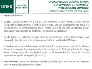 LA COLONIZACION CANANEO-FENICIA
Y LA EXPANSION ULTRAMARINA.
PRODUCTOS DEL COMERCIO
Historia Antigua: Próximo Oriente y Egipto
• Península Ibérica:
• Gades. (Cádiz) fundada en s XII a.C., se considera la más antigua fundación en
Occidente si descartamos la mítica de Cartago. Era un establecimiento clave y a
través de ella se comercializaba con el metal traído de las Islas Casitérides (¿Islas
gallegas?) y las riquezas de Tartessos, en el bajo Guadalquivir.
• Desde Gades se extendieron por el SE de la península, a Sexi (Almuñecar, cuya
necrópolis Laurita es la más antigua de occidente) y Mainake (Málaga).
• Posteriormente se establecieron en Hispania los cartagineses, pero la 1ª Guerra
Púnica los aniquila hasta que Amílcar lo resucita en el 238 a.C. y funda Carthago
Nova (Cartagena) y Akra Leuke (Alicante). La 2ª Guerra Púnica marca el final del
Imperio Cartaginés en España (218-201).
• Islas Baleares. Fundaron Ebussus (Ibiza) y Mahón que era uno de los mayores
puertos naturales del mediterráneo.
 