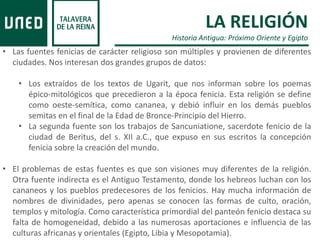 LA RELIGIÓN
Historia Antigua: Próximo Oriente y Egipto
• Las fuentes fenicias de carácter religioso son múltiples y provienen de diferentes
ciudades. Nos interesan dos grandes grupos de datos:
• Los extraídos de los textos de Ugarit, que nos informan sobre los poemas
épico-mitológicos que precedieron a la época fenicia. Esta religión se define
como oeste-semítica, como cananea, y debió influir en los demás pueblos
semitas en el final de la Edad de Bronce-Principio del Hierro.
• La segunda fuente son los trabajos de Sancuniatione, sacerdote fenicio de la
ciudad de Beritus, del s. XII a.C., que expuso en sus escritos la concepción
fenicia sobre la creación del mundo.
• El problemas de estas fuentes es que son visiones muy diferentes de la religión.
Otra fuente indirecta es el Antiguo Testamento, donde los hebreos luchan con los
cananeos y los pueblos predecesores de los fenicios. Hay mucha información de
nombres de divinidades, pero apenas se conocen las formas de culto, oración,
templos y mitología. Como característica primordial del panteón fenicio destaca su
falta de homogeneidad, debido a las numerosas aportaciones e influencia de las
culturas africanas y orientales (Egipto, Libia y Mesopotamia).
 