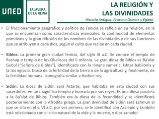 LA RELIGIÓN Y
LAS DIVINIDADES
Historia Antigua: Próximo Oriente y Egipto
• El fraccionamiento geográfico y político de Fenicia se refleja en su religión, en la
que se encuentran como características esenciales: la continuidad de elementos
primitivos y la gran difusión de los nombres de las divinidades y de sus funciones
que se atribuyen a cada dios, según el culto que recibe en cada ciudad.
• Biblos: La primera gran ciudad fenicia, del siglo III a.C. Se conoce el templo de
Rashap o templo de los Obeliscos del II milenio. La gran diosa de Biblos es Ba’alat
Gubal (“Señora de Biblos”), identificada con la Innana sumeria, Ishtar babilonia y
la Isis egipcia. Diosa de la fertilidad de la tierra o de la agricultura y, finalmente, de
la fertilidad humana. Iconografía similar a Hathor-Isis.
• Sidón: La diosa de Sidón será Astarté, que habitaba en esta ciudad con sus
sacerdotes, en un magnífico templo y honrada por sus reyes. Es una diosa paralela
a la Ba’alat de Biblos. También era la diosa de la fecundidad y se identificará
posteriormente con la Afrodita griega. La gran divinidad de Sidón será Eshmun al
que se cita en el s. VI a.C. por vez primera, se le identificó con Asclepio y también
está relacionado con el ciclo natural de la vida y la muerte, y dios sanador.
 