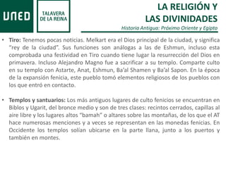 • Tiro: Tenemos pocas noticias. Melkart era el Dios principal de la ciudad, y significa
“rey de la ciudad”. Sus funciones son análogas a las de Eshmun, incluso esta
comprobada una festividad en Tiro cuando tiene lugar la resurrección del Dios en
primavera. Incluso Alejandro Magno fue a sacrificar a su templo. Comparte culto
en su templo con Astarte, Anat, Eshmun, Ba’al Shamen y Ba’al Sapon. En la época
de la expansión fenicia, este pueblo tomó elementos religiosos de los pueblos con
los que entró en contacto.
• Templos y santuarios: Los más antiguos lugares de culto fenicios se encuentran en
Biblos y Ugarit, del bronce medio y son de tres clases: recintos cerrados, capillas al
aire libre y los lugares altos “bamah” o altares sobre las montañas, de los que el AT
hace numerosas menciones y a veces se representan en las monedas fenicias. En
Occidente los templos solían ubicarse en la parte llana, junto a los puertos y
también en montes.
LA RELIGIÓN Y
LAS DIVINIDADES
Historia Antigua: Próximo Oriente y Egipto
 