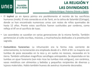 • El tophet ya en época púnica era posiblemente el recinto de los sacrificios
humanos (molk). El más conocido es el de Tanit, en la colina de Salambó (Cártago),
donde se han encontrado numerosas urnas con restos de niños quemados de
hasta 12 años. Pronto estos sacrificios fueron sustituidos por corderos, como
refleja el AT en el sacrificio de Isaac.
• Los sacerdotes se sucedían en varias generaciones de la misma familia. También
pertenecían al culto escribas, músicos, y muchachos/as dedicados a la prostitución
sagrada.
• Costumbres funerarias: La inhumación era la forma más corriente de
enterramiento, la incineración era empleada desde el s. XVIII al XII. La mayoría son
tumbas de pozo excavadas en la roca y, en suelos no rocosos, excavadas en la
tierra. También utilizaban magníficos sarcófagos antropoides. Se depositaba en las
tumbas un ajuar funerario (son más ricas las tumbas más antiguas), con cerámica,
vasos metálicos con alimentos y bebidas y pequeños recipientes de diversos y
lujosos materiales. Había también huevos de avestruz ricamente decorados.
LA RELIGIÓN Y
LAS DIVINIDADES
Historia Antigua: Próximo Oriente y Egipto
 
