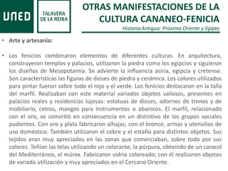 • Arte y artesanía:
• Los fenicios combinaron elementos de diferentes culturas. En arquitectura,
construyeron templos y palacios, utilizaron la piedra como los egipcios y siguieron
los diseños de Mesopotamia. Se advierte la influencia asiria, egipcia y cretense.
Son características las figuras de dioses de piedra y cerámica. Los colores utilizados
para pintar fueron sobre todo el rojo y el verde. Los fenicios destacaron en la talla
del marfil. Realizaban con este material variados objetos valiosos, presentes en
palacios reales y residencias lujosas: estatuas de dioses, adornos de tronos y de
mobiliario, cetros, mangos para instrumentos o abanicos. El marfil, relacionado
con el oro, se convirtió en consecuencia en un distintivo de los grupos sociales
pudientes. Con oro y plata fabricaron alhajas; con el bronce, armas y utensilios de
uso doméstico. También utilizaron el cobre y el estaño para distintos objetos. Sus
tejidos eran muy apreciados en las zonas que comerciaban, sobre todo por sus
colores. Teñían las telas utilizando un colorante, la púrpura, obtenido de un caracol
del Mediterráneo, el múrex. Fabricaron vidrio coloreado; con él realizaron objetos
de variada utilización y muy apreciados en el Cercano Oriente.
OTRAS MANIFESTACIONES DE LA
CULTURA CANANEO-FENICIA
Historia Antigua: Próximo Oriente y Egipto
 