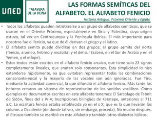 • Todos los alfabetos pueden retrotraerse a un grupo de alfabetos semíticos, que se
usaron en el Oriente Próximo, especialmente en Siria y Palestina, cuyo origen
estuvo, tal vez en Centroeuropa y la Península Ibérica. El más importante para
nosotros fue el fenicio, ya que de él derivan el griego y el latino.
• El alfabeto semita puede dividirse en dos grupos: el grupo semita del norte
(fenicio, arameo, hebreo y moabita) y el del sur (Sabeo, en el Sur de Arabia y en el
Yemen, y el etíope).
• Estos textos están escritos en el alfabeto fenicio arcaico, que tiene solo 22 signos
completamente lineales, que anotan solo consonantes. Esta simplicidad lo hizo
extenderse rápidamente, ya que evitaban representar todas las combinaciones
consonante-vocal y la mayoría de las vocales son aún ignoradas. Fue Tiro,
mediante la actividad comercial, la que difundió el alfabeto fenicio. Más tarde los
hebreos crearon un sistema de representación de los sonidos vocálicos. Como
ejemplos de documentos escritos en este alfabeto tenemos: El Sarcófago de Tabnit
de Sidón, fines del s IV-V; Inscripciones bilingües de Karatepe, anteriores al 711
a.C. La escritura fenicia estaba establecida ya en el s X, que es la que llevaron los
colonos a Occidente (de donde tal vez, sin embargo, proceda). No mucho después,
el Etrusco también se escribió en este alfabeto y también otros dialectos itálicos.
LAS FORMAS SEMÍTICAS DEL
ALFABETO. EL ALFABETO FENICIO
Historia Antigua: Próximo Oriente y Egipto
 