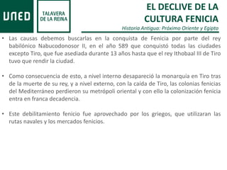 • Las causas debemos buscarlas en la conquista de Fenicia por parte del rey
babilónico Nabucodonosor II, en el año 589 que conquistó todas las ciudades
excepto Tiro, que fue asediada durante 13 años hasta que el rey Ithobaal III de Tiro
tuvo que rendir la ciudad.
• Como consecuencia de esto, a nivel interno desapareció la monarquía en Tiro tras
de la muerte de su rey, y a nivel externo, con la caída de Tiro, las colonias fenicias
del Mediterráneo perdieron su metrópoli oriental y con ello la colonización fenicia
entra en franca decadencia.
• Este debilitamiento fenicio fue aprovechado por los griegos, que utilizaran las
rutas navales y los mercados fenicios.
EL DECLIVE DE LA
CULTURA FENICIA
Historia Antigua: Próximo Oriente y Egipto
 