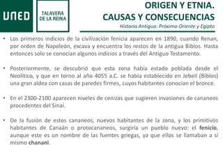 ORIGEN Y ETNIA.
CAUSAS Y CONSECUENCIAS
Historia Antigua: Próximo Oriente y Egipto
• Los primeros indicios de la civilización fenicia aparecen en 1890, cuando Renan,
por orden de Napoleón, excava y encuentra los restos de la antigua Biblos. Hasta
entonces solo se conocían algunos indicios a través del Antiguo Testamento.
• Posteriormente, se descubrió que esta zona había estado poblada desde el
Neolítico, y que en torno al año 4055 a.C. se había establecido en Jebeil (Biblos)
una gran aldea con casas de paredes firmes, cuyos habitantes conocían el bronce.
• En el 2300-2100 aparecen niveles de cenizas que sugieren invasiones de cananeos
procedentes del Sinaí.
• De la fusión de estos cananeos, nuevos habitantes de la zona, y los primitivos
habitantes de Canaán o protocananeos, surgiría un pueblo nuevo: el fenicio,
aunque este es un nombre de las fuentes griegas, ya que ellos se llamaban a sí
mismo chanani.
 