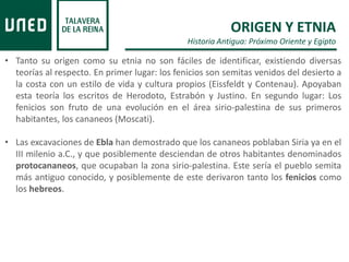 ORIGEN Y ETNIA
Historia Antigua: Próximo Oriente y Egipto
• Tanto su origen como su etnia no son fáciles de identificar, existiendo diversas
teorías al respecto. En primer lugar: los fenicios son semitas venidos del desierto a
la costa con un estilo de vida y cultura propios (Eissfeldt y Contenau). Apoyaban
esta teoría los escritos de Herodoto, Estrabón y Justino. En segundo lugar: Los
fenicios son fruto de una evolución en el área sirio-palestina de sus primeros
habitantes, los cananeos (Moscati).
• Las excavaciones de Ebla han demostrado que los cananeos poblaban Siria ya en el
III milenio a.C., y que posiblemente desciendan de otros habitantes denominados
protocananeos, que ocupaban la zona sirio-palestina. Este sería el pueblo semita
más antiguo conocido, y posiblemente de este derivaron tanto los fenicios como
los hebreos.
 