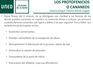 LOS PROTOFENICIOS
O CANANEOS
Historia Antigua: Próximo Oriente y Egipto
• Hasta finales del II milenio, no se distinguen con claridad a los fenicios de los
demás pueblos cananeos en cuanto a su evolución étnica y cultural. Las primeras
ciudades fenicias conocidas son Ugarit y Biblos a las que seguirían Tiro y Sidón. Sus
características principales serían:
• Excelentes comerciantes.
• Grandes conocedores de la navegación de altura
• Monopolizaron la fabricación de la púrpura, objeto de lujo
• Dominaban la salazón de pescados.
• Conocedores de la pasta de vidrio.
• Precursores del alfabeto, cuyo uso difundieron.
 