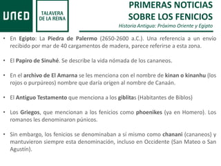 PRIMERAS NOTICIAS
SOBRE LOS FENICIOS
Historia Antigua: Próximo Oriente y Egipto
• En Egipto: La Piedra de Palermo (2650-2600 a.C.). Una referencia a un envío
recibido por mar de 40 cargamentos de madera, parece referirse a esta zona.
• El Papiro de Sinuhé. Se describe la vida nómada de los cananeos.
• En el archivo de El Amarna se les menciona con el nombre de kinan o kinanhu (los
rojos o purpúreos) nombre que daría origen al nombre de Canaán.
• El Antiguo Testamento que menciona a los giblitas (Habitantes de Biblos)
• Los Griegos, que mencionan a los fenicios como phoenikes (ya en Homero). Los
romanos les denominaron púnicos.
• Sin embargo, los fenicios se denominaban a sí mismo como chanani (cananeos) y
mantuvieron siempre esta denominación, incluso en Occidente (San Mateo o San
Agustín).
 