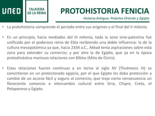 PROTOHISTORIA FENICIA
Historia Antigua: Próximo Oriente y Egipto
• La protohistoria comprende el periodo entre sus orígenes y el final del II milenio.
• En un principio, hacia mediados del III milenio, toda la zona sirio-palestina fue
unificada por el poderoso reino de Ebla recibiendo una doble influencia: la de la
cultura mesopotámica ya que, hacia 2334 a.C., Akkad tenía aspiraciones sobre esta
zona para extender su comercio; y por otro la de Egipto, que ya en la época
protodinástica mantuvo relaciones con Biblos (Mito de Osiris).
• Estas relaciones fueron continuas y en torno al siglo XV (Thutmosis III) se
convirtieron en un protectorado egipcio, por el que Egipto les daba protección a
cambio de un acceso fácil y seguro al comercio, que trajo como consecuencia un
floreciente comercio e intercambio cultural entre Siria, Chipre, Creta, el
Peloponeso y Egipto.
 
