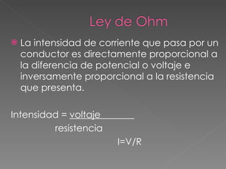 La intensidad de corriente que pasa por un conductor es directamente proporcional a la diferencia de potencial o voltaje e inversamente proporcional a la resistencia que presenta. Intensidad =  voltaje  resistencia  I=V/R 