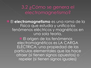 El  electromagnetismo  es una rama de la Física que estudia y unifica los fenómenos eléctricos y magnéticos en una sola teoría, El origen de los fenómenos electromagnéticos es LA CARGA ELÉCTRICA: una propiedad de las partículas elementales que las hace atraer (si tienen signos opuestos) o repeler (si tienen signos iguales) 