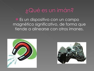 Es un dispositivo con un campo magnético significativo, de forma que tiende a alinearse con otros imanes. 