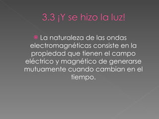La naturaleza de las ondas electromagnéticas consiste en la propiedad que tienen el campo eléctrico y magnético de generarse mutuamente cuando cambian en el tiempo. 