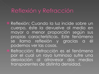 Reflexión:  Cuando la luz incide sobre un cuerpo, éste la devuelve al medio en mayor o menor proporción según sus propias características. Este fenómeno se llama reflexión y gracias a él podemos ver las cosas. Refracción:  Refracción es el fenómeno por el cual un rayo luminoso sufre una desviación al atravesar dos medios transparentes de distinta densidad. 